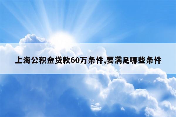 上海公积金贷款60万条件,要满足哪些条件