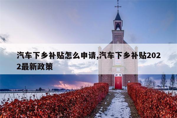 汽车下乡补贴怎么申请,汽车下乡补贴2022最新政策