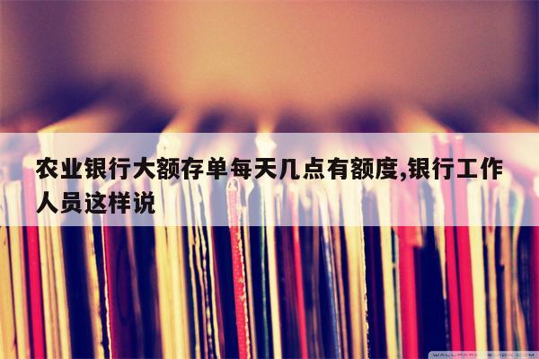 农业银行大额存单每天几点有额度,银行工作人员这样说