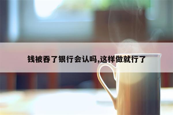 钱被吞了银行会认吗,这样做就行了