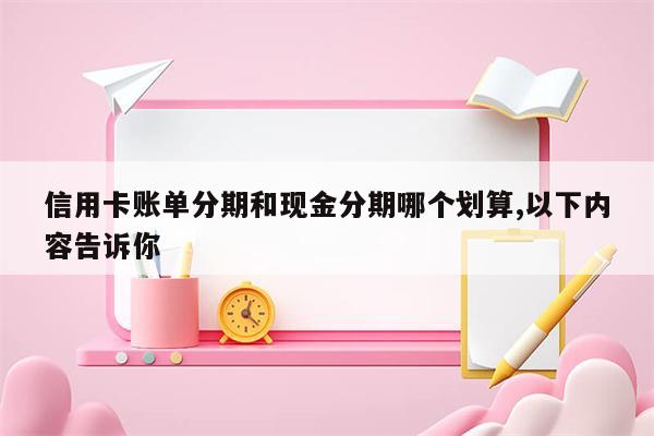 信用卡账单分期和现金分期哪个划算,以下内容告诉你