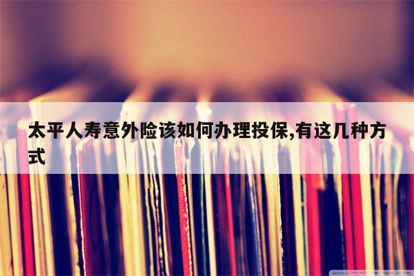 太平人寿意外险该如何办理投保,有这几种方式