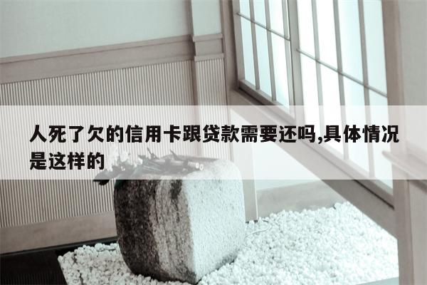 人死了欠的信用卡跟贷款需要还吗,具体情况是这样的