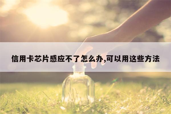 信用卡芯片感应不了怎么办,可以用这些方法