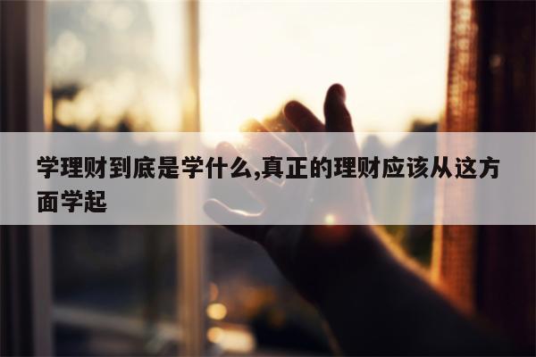 学理财到底是学什么,真正的理财应该从这方面学起