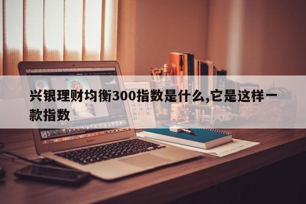 兴银理财均衡300指数是什么,它是这样一款指数