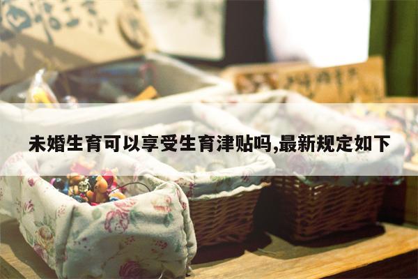 未婚生育可以享受生育津贴吗,最新规定如下