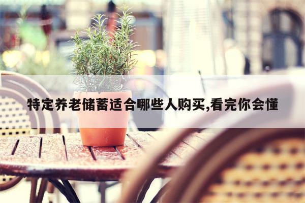 特定养老储蓄适合哪些人购买,看完你会懂