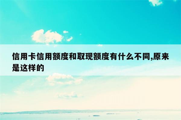 信用卡信用额度和取现额度有什么不同,原来是这样的