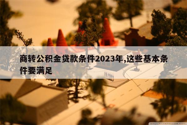 商转公积金贷款条件2023年,这些基本条件要满足