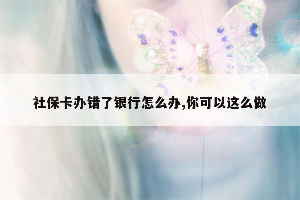 社保卡办错了银行怎么办,你可以这么做