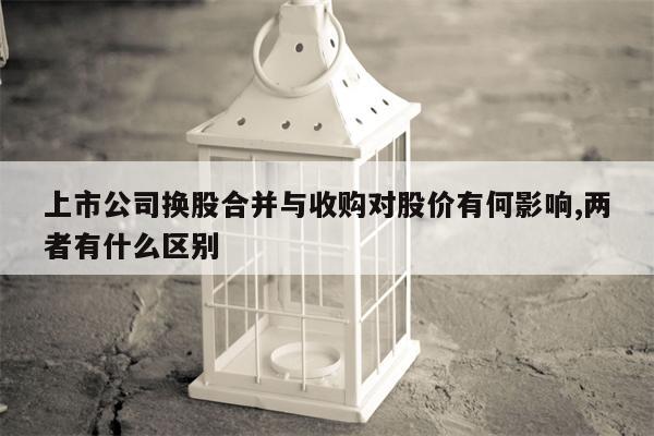 上市公司换股合并与收购对股价有何影响,两者有什么区别