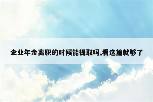 企业年金离职的时候能提取吗,看这篇就够了