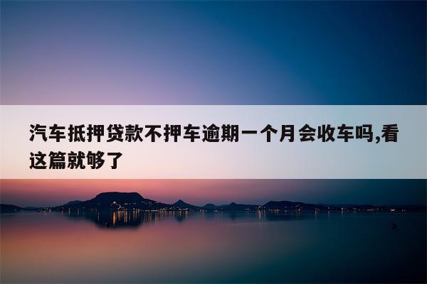 汽车抵押贷款不押车逾期一个月会收车吗,看这篇就够了