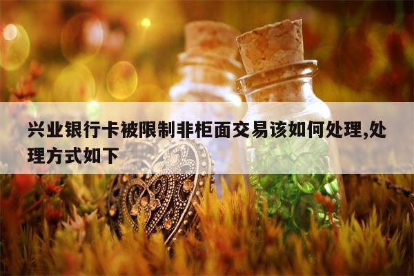 兴业银行卡被限制非柜面交易该如何处理,处理方式如下