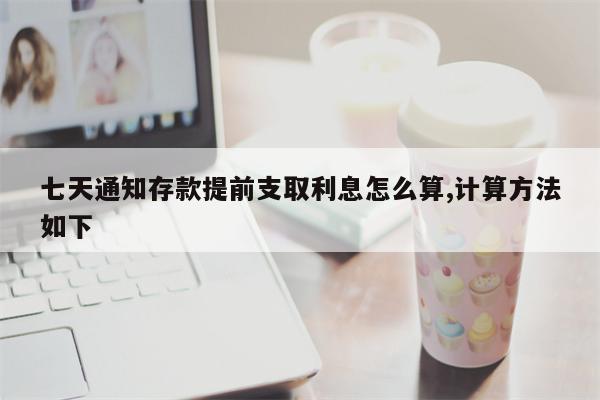 七天通知存款提前支取利息怎么算,计算方法如下