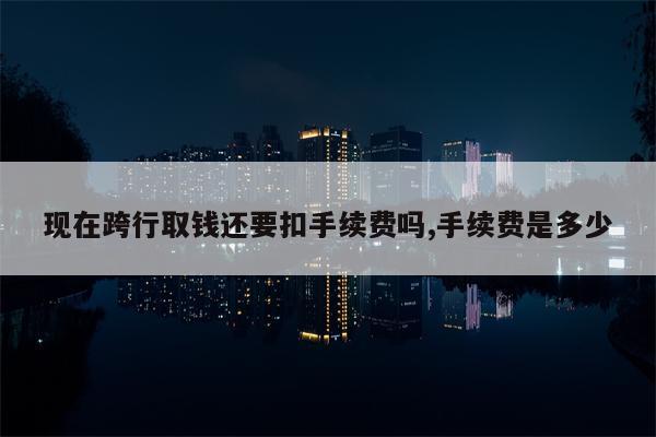 现在跨行取钱还要扣手续费吗,手续费是多少