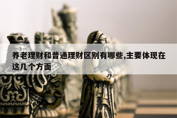 养老理财和普通理财区别有哪些,主要体现在这几个方面