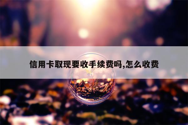 信用卡取现要收手续费吗,怎么收费