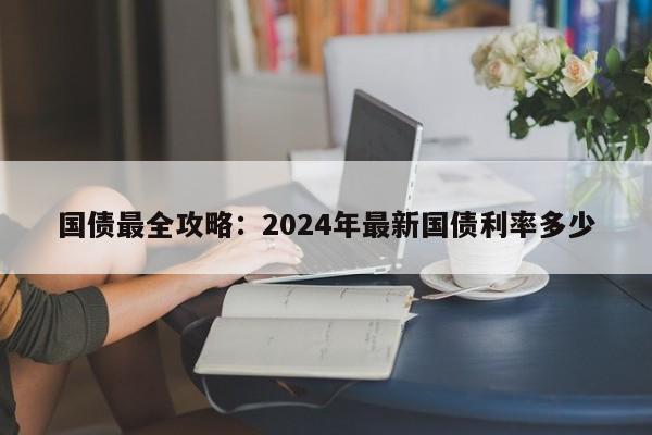 国债最全攻略：2024年最新国债利率多少