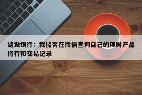 建设银行：我能否在微信查询自己的理财产品持有和交易记录